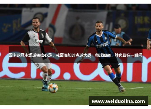 国米欧冠主场逆转信心足，或面临加时点球大战：每球如命，胜负皆在一瞬间